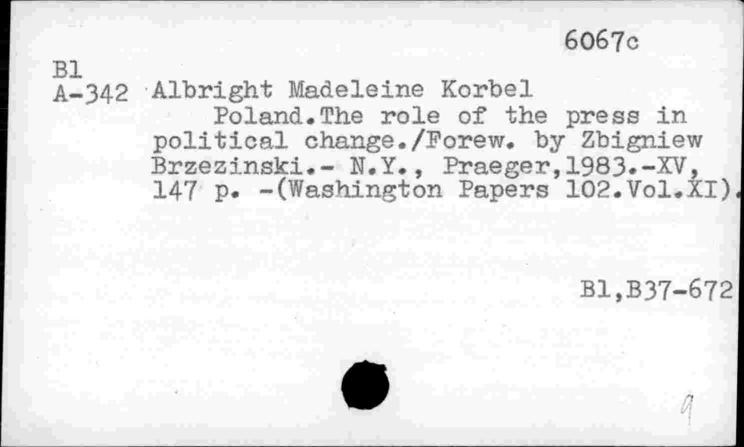 ﻿6067c
A-342 Albright Madeleine Korbel
Poland.The role of the press in political change./Forew. by Zbigniew Brzezinski.- N.Y., Praeger,1983«-XV, 147 p. -(Washington Papers 102.Vol.XI)
Bl,B37-672